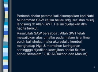 Perintah shalat petama kali disampaikan kpd Nabi
Muhammad SAW ketika beliau sdg isra’ dan mi’raj
langsung dr Allah SWT. Hal ini dijelaskan dlm
hadits berikut :
Rasulullah SAW bersabda : Allah SWT telah
mewajibkan atas umatku pada malam isra’ lima
puluh kali sholat, maka aku selallu kembali
menghadap-Nya & memohon keringanan
sehinggga dijadikan kewajiban shalat 5x dlm
sehari semalam.” (HR Al-Bukhori dan Muslim).
3
 