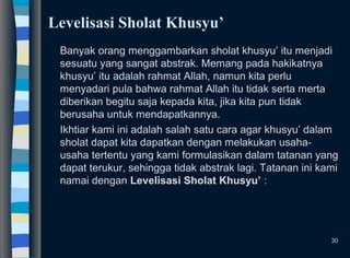 Levelisasi Sholat Khusyu’
Banyak orang menggambarkan sholat khusyu’ itu menjadi
sesuatu yang sangat abstrak. Memang pada hakikatnya
khusyu’ itu adalah rahmat Allah, namun kita perlu
menyadari pula bahwa rahmat Allah itu tidak serta merta
diberikan begitu saja kepada kita, jika kita pun tidak
berusaha untuk mendapatkannya.
Ikhtiar kami ini adalah salah satu cara agar khusyu’ dalam
sholat dapat kita dapatkan dengan melakukan usaha-
usaha tertentu yang kami formulasikan dalam tatanan yang
dapat terukur, sehingga tidak abstrak lagi. Tatanan ini kami
namai dengan Levelisasi Sholat Khusyu’ :
30
 