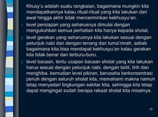 Khusy’u adalah suatu rangkaian, bagaimana mungkin kita
mendapatkannya kalau ritual-ritual yang kita lakukan dari
awal hingga akhir tidak mencerminkan kekhusyu’an.
1. level persiapan yang seharusnya dimulai dengan
mengukuhkan semua perhatian kita hanya kepada sholat,
2. level gerakan yang seharusnya kita lakukan sesuai dengan
petunjuk nabi dan dengan tenang dan tuma’ninah, sebab
bagaimana kita bisa mendapat kekhusyu’an kalau gerakan
kita tidak benar dan terburu-buru.
3. level bacaan, tentu ucapan bacaan sholat yang kita lakukan
harus sesuai dengan petunjuk nabi, dengan tartil, lirih dan
menghiba. kemudian level pikiran, berusaha berkonsentrasi
penuh dengan seluruh sholat kita, memahami makna namun
tetap menyadari lingkungan sekitar kita, sehingga kita tetap
dapat mengingat sudah berapa rakaat sholat kita misalnya.
32
 