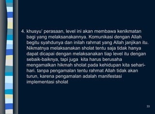 4. khusyu’ perasaan, level ini akan membawa kenikmatan
bagi yang melaksanakannya. Komunikasi dengan Allah
begitu syahdunya dan inilah rahmat yang Allah janjikan itu.
Nikmatnya melaksanakan sholat tentu saja tidak hanya
dapat dicapai dengan melaksanakan tiap level itu dengan
sebaik-baiknya, tapi juga kita harus berusaha
mengamalkan hikmah sholat pada kehidupan kita sehari-
hari. tanpa pengamalan tentu rahmat Allah tidak akan
turun, karena pengamalan adalah manifestasi
implementasi sholat
33
 