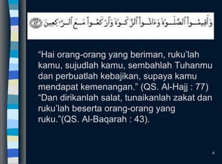 “Hai orang-orang yang beriman, ruku’lah
kamu, sujudlah kamu, sembahlah Tuhanmu
dan perbuatlah kebajikan, supaya kamu
mendapat kemenangan.” (QS. Al-Hajj : 77)
“Dan dirikanlah salat, tunaikanlah zakat dan
ruku’lah beserta orang-orang yang
ruku.”(QS. Al-Baqarah : 43).
4
 