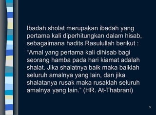 Ibadah sholat merupakan ibadah yang
pertama kali diperhitungkan dalam hisab,
sebagaimana hadits Rasulullah berikut :
“Amal yang pertama kali dihisab bagi
seorang hamba pada hari kiamat adalah
shalat. Jika shalatnya baik maka baiklah
seluruh amalnya yang lain, dan jika
shalatanya rusak maka rusaklah seluruh
amalnya yang lain.” (HR. At-Thabrani)
5
 