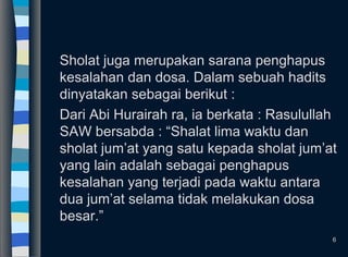 Sholat juga merupakan sarana penghapus
kesalahan dan dosa. Dalam sebuah hadits
dinyatakan sebagai berikut :
Dari Abi Hurairah ra, ia berkata : Rasulullah
SAW bersabda : “Shalat lima waktu dan
sholat jum’at yang satu kepada sholat jum’at
yang lain adalah sebagai penghapus
kesalahan yang terjadi pada waktu antara
dua jum’at selama tidak melakukan dosa
besar.”
6
 
