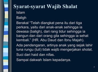 Syarat-syarat Wajib Shalat
Islam
Baligh
Berakal “Telah diangkat pena itu dari tiga
perkara, yaitu dari anak-anak sehingga ia
dewasa (baligh), dari rang tidur sehingga ia
bangun dan dari orang gila sehingga ia sehat
kembali.” (HR. Abu Daud dan Ibnu Majah).
Ada pendengaran, artinya anak yang sejak lahir
tuna rungu (tuli) tidak wajib mengerjakan sholat.
Suci dari haid dan nifas.
Sampai dakwah Islam kepadanya.
7
 
