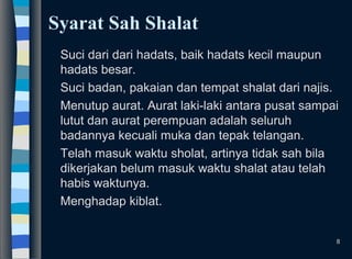 Syarat Sah Shalat
Suci dari dari hadats, baik hadats kecil maupun
hadats besar.
Suci badan, pakaian dan tempat shalat dari najis.
Menutup aurat. Aurat laki-laki antara pusat sampai
lutut dan aurat perempuan adalah seluruh
badannya kecuali muka dan tepak telangan.
Telah masuk waktu sholat, artinya tidak sah bila
dikerjakan belum masuk waktu shalat atau telah
habis waktunya.
Menghadap kiblat.
8
 