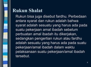 Rukun Shalat
Rukun bisa juga disebut fardhu. Perbedaan
antara syarat dan rukun adalah bahwa
syarat adalah sesuatu yang harus ada pada
suatu pekerjaan amal ibadah sebelum
perbuatan amal ibadah itu dikerjakan,
sedangkan pengertian rukun atau fardhu
adalah sesuatu yang harus ada pada suatu
pekerjaan/amal ibadah dalam waktu
pelaksanaan suatu pekerjaan/amal ibadah
tersebut.
9
 