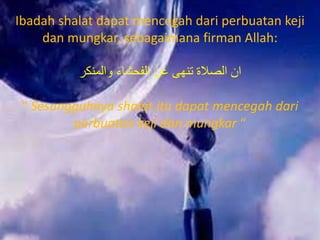 Ibadah shalat dapat mencegah dari perbuatan keji
dan mungkar, sebagaimana firman Allah:
‫والمنكر‬ ‫الفحشاء‬ ‫عن‬ ‫تنهى‬ ‫الصالة‬ ‫ان‬
“ Sesungguhnya shalat itu dapat mencegah dari
perbuatan keji dan mungkar “
 