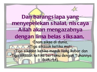 Dan barangsiapa yang menyepelekan shalat, niscaya Allah akan mengazabnya dengan lima belas siksaan .   Enam siksa di dunia,  Tiga siksaan ketika mati, Tiga siksaan ketika masuk liang kubur dan Tiga siksaan ketika bertemu dengan Tuhannya (akhirat). 