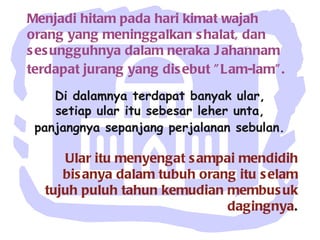Menjadi hitam pada hari kimat wajah orang yang meninggalkan shalat, dan sesungguhnya dalam neraka Jahannam terdapat jurang yang disebut "Lam-lam".   Di dalamnya terdapat banyak ular,  setiap ular itu sebesar leher unta,  panjangnya sepanjang perjalanan sebulan.   Ular itu menyengat sampai mendidih bisanya dalam tubuh orang itu selam tujuh puluh tahun kemudian membusuk dagingnya . 