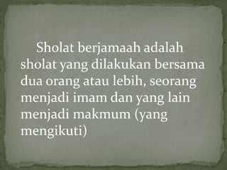 Sholat berjamaah adalah
sholat yang dilakukan bersama
dua orang atau lebih, seorang
menjadi imam dan yang lain
menjadi makmum (yang
mengikuti)
 