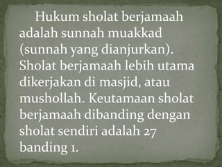 Hukum sholat berjamaah
adalah sunnah muakkad
(sunnah yang dianjurkan).
Sholat berjamaah lebih utama
dikerjakan di masjid, atau
mushollah. Keutamaan sholat
berjamaah dibanding dengan
sholat sendiri adalah 27
banding 1.
 