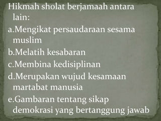 Hikmah sholat berjamaah antara
lain:
a.Mengikat persaudaraan sesama
muslim
b.Melatih kesabaran
c.Membina kedisiplinan
d.Merupakan wujud kesamaan
martabat manusia
e.Gambaran tentang sikap
demokrasi yang bertanggung jawab
 