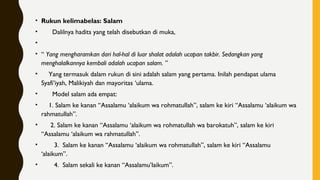 • Rukun kelimabelas: Salam
•       Dalilnya hadits yang telah disebutkan di muka,
•
• “ Yang mengharamkan dari hal-hal di luar shalat adalah ucapan takbir. Sedangkan yang
menghalalkannya kembali adalah ucapan salam. ”
•     Yang termasuk dalam rukun di sini adalah salam yang pertama. Inilah pendapat ulama
Syafi’iyah, Malikiyah dan mayoritas ‘ulama.
•       Model salam ada empat:
•     1. Salam ke kanan “Assalamu ‘alaikum wa rohmatullah”, salam ke kiri “Assalamu ‘alaikum wa
rahmatullah”.
•      2. Salam ke kanan “Assalamu ‘alaikum wa rohmatullah wa barokatuh”, salam ke kiri
“Assalamu ‘alaikum wa rahmatullah”.
•        3.  Salam ke kanan “Assalamu ‘alaikum wa rohmatullah”, salam ke kiri “Assalamu
‘alaikum”.
•        4.  Salam sekali ke kanan “Assalamu’laikum”.
 