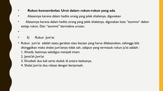 •        Rukun keenambelas: Urut dalam rukun-rukun yang ada
•        Alasannya karena dalam hadits orang yang jelek shalatnya, digunakan
•      Alasannya karena dalam hadits orang yang jelek shalatnya, digunakan kata “tsumma“ dalam
setiap rukun. Dan “tsumma” bermakna urutan.
•  
•       3)      Rukun  Jum’at
• Rukun  jum’at  adalah seatu gerakan atau bacaan yang harus dilaksanakan, sehingga bila
ditinggalkan maka shalat jum'atnya tidak sah. adapun yang termasuk rukun ju'at adalah :
1. Khatib, lazimnya sekaligus menjadi imam
2. Jama'ah Jum'at
3. Khutbah dua kali serta duduk di antara keduanya.
4. Shalat Jum'at dua rakaat dengan berjamaah.
 