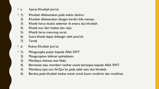 • c.       Syarat Khutbah Jum’at
• 1)      Khutbah dilaksanakan pada waktu dzuhur.
2)      Khutbah dilaksanakan dengan berdiri bila mampu.
3)      Khatib harus duduk sebentar di antara dua khutbah.
4)      Khatib suci dari hadats dan najis.
5)      Khatib harus menutup aurat.
6)      Suara khatib dapat didengar oleh jama’ah.
7)      Tertib
• d.      Rukun Khutbah Jum’at
• 1)      Mengucapka pujian kepada Allah SWT.
2)      Mengucapkan kalimat syahadatain.
3)      Membaca shlawat atas Nabi.
4)      Berwasiat atau memberi nasihat untuk bertaqwa kepada Allah SWT.
5)      Membaca ayat suci Al-Qur’an pada salah satu dua khutbah.
6)      Berdoa pada khutbah kedua untuk untuk kaum muslimin dan muslimat.
 