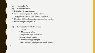 • e.       Sunnat Jum’at
1)      Sunnat Khutbah.
*  Dilakukan di atas mimbah
* Memberi salam pada khutbah pertama. 
* Menggunakan bahasa yang mudah dipahami. 
*  Khutbah tidak terlalu panjang atau terlalu pendek
*  Khatib menghadap jama’ah
2)      Sunnat Sebelum Shalat Jum’at
             * Mandi,
             *  Memotong kuku,
             * Berpakaian rapi dan bersih. 
            *Segera menuju masjid.     
            *  Memakai wangi-wangian
            * Berdoa ketika menuju atau masuk masjid.
•  
 