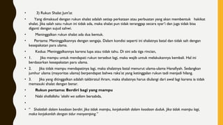 •        3) Rukun Shalat Jum'at
•      Yang dimaksud dengan rukun shalat adalah setiap perkataan atau perbuatan yang akan membentuk   hakikat
shalat. Jika salah satu rukun ini tidak ada, maka shalat pun tidak teranggap secara syar’i dan juga tidak bisa
diganti dengan sujud sahwi.
•       Meninggalkan rukun shalat ada dua bentuk.
•      Pertama: Meninggalkannya dengan sengaja. Dalam kondisi seperti ini shalatnya batal dan tidak sah dengan
kesepakatan para ulama.
•       Kedua: Meninggalkannya karena lupa atau tidak tahu. Di sini ada tiga rincian,
• 1.        Jika mampu untuk mendapati rukun tersebut lagi, maka wajib untuk melakukannya kembali. Hal ini
berdasarkan kesepakatan para ulama.
• 2.       Jika tidak mampu mendapatinya lagi, maka shalatnya batal menurut ulama-ulama Hanafiyah. Sedangkan
jumhur ulama (mayoritas ulama) berpendapat bahwa raka’at yang ketinggalan rukun tadi menjadi hilang.
• 3.       Jika yang ditinggalkan adalah takbiratul ihram, maka shalatnya harus diulangi dari awal lagi karena ia tidak
memasuki shalat dengan benar.
•       Rukun pertama: Berdiri bagi yang mampu
•       Nabi shallallahu ‘alaihi wa sallam bersabda,
•      
• “   Shalatlah dalam keadaan berdiri. Jika tidak mampu, kerjakanlah dalam keadaan duduk. Jika tidak mampu lagi,
maka kerjakanlah dengan tidur menyamping.”
 