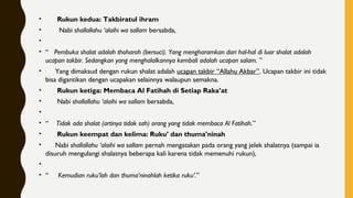 •       Rukun kedua: Takbiratul ihram
•        Nabi shallallahu ‘alaihi wa sallam bersabda,
•
• “   Pembuka shalat adalah thoharoh (bersuci). Yang mengharamkan dari hal-hal di luar shalat adalah
ucapan takbir. Sedangkan yang menghalalkannya kembali adalah ucapan salam. ”
•      Yang dimaksud dengan rukun shalat adalah ucapan takbir “Allahu Akbar”. Ucapan takbir ini tidak
bisa digantikan dengan ucapakan selainnya walaupun semakna.
•       Rukun ketiga: Membaca Al Fatihah di Setiap Raka’at
•       Nabi shallallahu ‘alaihi wa sallam bersabda,
•        
• “    Tidak ada shalat (artinya tidak sah) orang yang tidak membaca Al Fatihah.”
•       Rukun keempat dan kelima: Ruku’ dan thuma’ninah
•      Nabi shallallahu ‘alaihi wa sallam pernah mengatakan pada orang yang jelek shalatnya (sampai ia
disuruh mengulangi shalatnya beberapa kali karena tidak memenuhi rukun),
•
• “     Kemudian ruku’lah dan thuma’ninahlah ketika ruku’.”
 