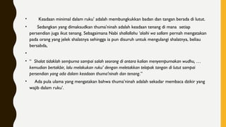 •        Keadaan minimal dalam ruku’ adalah membungkukkan badan dan tangan berada di lutut.
•       Sedangkan yang dimaksudkan thuma’ninah adalah keadaan tenang di mana  setiap
persendian juga ikut tenang. Sebagaimana Nabi shallallahu ‘alaihi wa sallam pernah mengatakan
pada orang yang jelek shalatnya sehingga ia pun disuruh untuk mengulangi shalatnya, beliau
bersabda,
•      
• “  Shalat tidaklah sempurna sampai salah seorang di antara kalian menyempurnakan wudhu, …
kemudian bertakbir, lalu melakukan ruku’ dengan meletakkan telapak tangan di lutut sampai
persendian yang ada dalam keadaan thuma’ninah dan tenang.”
•     Ada pula ulama yang mengatakan bahwa thuma’ninah adalah sekadar membaca dzikir yang
wajib dalam ruku’.
 