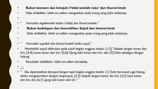•       Rukun keenam dan ketujuh: I’tidal setelah ruku’ dan thuma’ninah
•       Nabi shallallahu ‘alaihi wa sallam mengatakan pada orang yang jelek shalatnya,
•
• “     Kemudian tegakkanlah badan (i’tidal) dan thuma’ninalah.”
•        Rukun kedelapan dan kesembilan: Sujud dan thuma’ninah
•        Nabi shallallahu ‘alaihi wa sallam mengatakan pada orang yang jelek shalatnya,
•
• “     Kemudian sujudlah dan thuma’ninalah ketika sujud.”
•      Hendaklah sujud dilakukan pada tujuh bagian anggota badan: [1,2] Telapak tangan kanan dan
kiri, [3,4] Lutut kanan dan kiri, [5,6] Ujung kaki kanan dan kiri, dan [7] Dahi sekaligus dengan
hidung.
•       Rasulullah shallallahu ‘alaihi wa sallam bersabda,
• –
• “   Aku diperintahkan bersujud dengan tujuh bagian anggota badan: [1] Dahi (termasuk juga hidung,
beliau mengisyaratkan dengan tangannya), [2,3] telapak tangan kanan dan kiri, [4,5] lutut kanan
dan kiri, dan [6,7] ujung kaki kanan dan kiri. ”
 