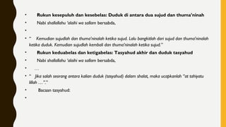 •       Rukun kesepuluh dan kesebelas: Duduk di antara dua sujud dan thuma’ninah
•       Nabi shallallahu ‘alaihi wa sallam bersabda,
•     
• “    Kemudian sujudlah dan thuma’ninalah ketika sujud. Lalu bangkitlah dari sujud dan thuma’ninalah
ketika duduk. Kemudian sujudlah kembali dan thuma’ninalah ketika sujud.”
•       Rukun keduabelas dan ketigabelas: Tasyahud akhir dan duduk tasyahud
•       Nabi shallallahu ‘alaihi wa sallam bersabda,
•     …
• “   Jika salah seorang antara kalian duduk (tasyahud) dalam shalat, maka ucapkanlah “at tahiyatu
lillah …”.”
•        Bacaan tasyahud:
•
 