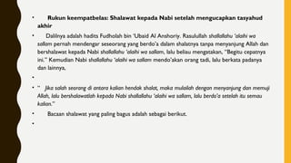 •       Rukun keempatbelas: Shalawat kepada Nabi setelah mengucapkan tasyahud
akhir
•      Dalilnya adalah hadits Fudholah bin ‘Ubaid Al Anshoriy. Rasulullah shallallahu ‘alaihi wa
sallam pernah mendengar seseorang yang berdo’a dalam shalatnya tanpa menyanjung Allah dan
bershalawat kepada Nabi shallallahu ‘alaihi wa sallam, lalu beliau mengatakan, “Begitu cepatnya
ini.” Kemudian Nabi shallallahu ‘alaihi wa sallam mendo’akan orang tadi, lalu berkata padanya
dan lainnya,
•
• “   Jika salah seorang di antara kalian hendak shalat, maka mulailah dengan menyanjung dan memuji
Allah, lalu bershalawatlah kepada Nabi shallallahu ‘alaihi wa sallam, lalu berdo’a setelah itu semau
kalian.”
•       Bacaan shalawat yang paling bagus adalah sebagai berikut.
•
 