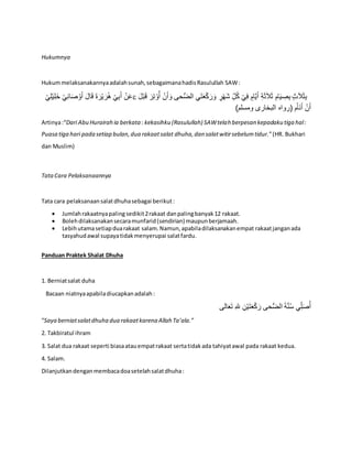 Hukumnya
Hukummelaksanakannyaadalahsunah,sebagaimanahadisRasulullah SAW:
َ‫أ‬ ْ‫ن‬َ‫ع‬ْ‫ي‬ِ‫ل‬ْ‫ي‬ِ‫ل‬َ‫خ‬ ْ‫ي‬ِ‫ن‬‫ا‬َ‫ص‬ ْ‫و‬َ‫أ‬ َ‫ال‬َ‫ق‬ َ‫ة‬َ‫ر‬ْ‫ي‬ َ‫ر‬ُ‫ه‬ ْ‫ي‬ِ‫ب‬  ْ‫ي‬ِ‫ف‬ ٍ‫ام‬َّ‫ي‬َ‫أ‬ ِ‫ة‬َ‫ث‬َ‫ال‬َ‫ث‬ ِ‫ام‬َ‫ي‬ ِ‫ص‬ِ‫ب‬ ٍ‫ث‬َ‫ال‬َ‫ث‬ِ‫ب‬ِ‫ت‬ ْ‫و‬ُ‫أ‬ ْ‫ن‬َ‫أ‬ َ‫و‬ ‫حى‬ُّ‫ض‬‫ال‬ ‫ي‬َ‫ت‬َ‫ع‬ْ‫ك‬َ‫ر‬َ‫و‬ ٍ‫ر‬ْ‫ه‬َ‫ش‬ ِِّ‫ل‬ُ‫ك‬َ‫ل‬ْ‫ب‬َ‫ق‬ َ‫ر‬
)‫ومسلم‬ ‫البخارى‬ ‫(رواه‬ ‫م‬ُ‫َا‬‫ن‬َ‫أ‬ ْ‫ن‬َ‫أ‬
Artinya:“Dari Abu Hurairah ia berkata: kekasihku (Rasulullah) SAWtelah berpesan kepadaku tiga hal:
Puasa tiga hari pada setiap bulan,dua rakaatsalat dhuha,dan salatwitirsebelumtidur.”(HR. Bukhari
dan Muslim)
TataCara Pelaksanaannya
Tata cara pelaksanaansalatdhuhasebagai berikut:
 Jumlahrakaatnyapaling sedikit2rakaat danpalingbanyak12 rakaat.
 Bolehdilaksanakansecaramunfarid(sendirian) maupunberjamaah.
 Lebihutamasetiapduarakaat salam.Namun,apabiladilaksanakanempat rakaatjanganada
tasyahudawal supayatidakmenyerupai salatfardu.
Panduan Praktek Shalat Dhuha
1. Berniatsalat duha
Bacaan niatnyaapabiladiucapkanadalah:
‫الى‬َ‫ع‬َ‫ت‬ ِ‫هلل‬ ِ‫ن‬ْ‫ي‬َ‫ت‬َ‫ع‬ْ‫ك‬َ‫ر‬ ‫حى‬ُّ‫ض‬‫ال‬ َ‫ة‬َّ‫ن‬ُ‫س‬ ‫ي‬ِِّ‫ل‬َ‫ص‬ُ‫أ‬
“Saya berniatsalatdhuha dua rakaatkarena Allah Ta’ala.”
2. Takbiratul ihram
3. Salat dua rakaat seperti biasaatauempatrakaat sertatidakada tahiyatawal pada rakaat kedua.
4. Salam.
Dilanjutkandenganmembacadoasetelahsalatdhuha:
 