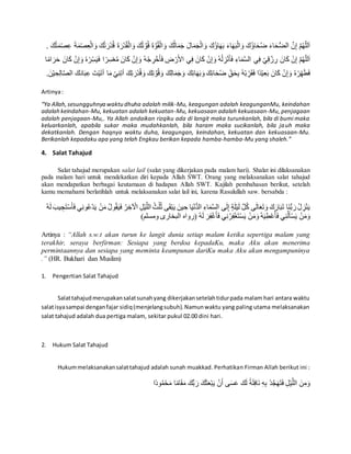 ُ‫ق‬ْ‫ال‬ َ‫و‬ َ‫ك‬ُ‫ال‬َ‫م‬َ‫ج‬ َ‫ال‬َ‫م‬َ‫ج‬ْ‫ال‬ َ‫و‬ َ‫ُك‬‫ؤ‬‫ا‬َ‫ه‬َ‫ب‬ َ‫ء‬‫ا‬َ‫ه‬َ‫ب‬ْ‫ال‬ َ‫و‬ َ‫ُك‬‫ؤ‬‫ا‬َ‫ح‬ُ‫ض‬ َ‫ء‬‫ا‬َ‫ح‬ُّ‫ض‬‫ال‬ َّ‫ن‬ِ‫إ‬ َّ‫م‬ُ‫ه‬ِّ‫لل‬َ‫ا‬َ‫ة‬َّ‫و‬َ‫م‬ْ‫ص‬ِ‫ع‬ َ‫ة‬َ‫م‬ْ‫ص‬ِ‫ع‬ْ‫ال‬ َ‫و‬ َ‫ك‬ُ‫ت‬ َ‫ْر‬‫د‬ُ‫ق‬ َ‫ة‬َ‫ْر‬‫د‬ُ‫ق‬ْ‫ال‬ َ‫و‬ َ‫ك‬ُ‫ت‬ َّ‫و‬ُ‫ق‬. َ‫ك‬ُ‫ت‬
‫ي‬ِ‫ف‬ ْ‫ي‬ِ‫ق‬ ْ‫ز‬ ِ‫ر‬ َ‫ان‬َ‫ك‬ ْ‫ن‬ِ‫إ‬ َّ‫م‬ُ‫ه‬ِّ‫لل‬َ‫ا‬ُ‫ه‬ْ‫ر‬ِِّ‫س‬َ‫ي‬َ‫ف‬ ‫ا‬‫ر‬ِ‫س‬ْ‫ع‬ُ‫م‬ َ‫ان‬َ‫ك‬ ْ‫ن‬ِ‫إ‬ َ‫و‬ ُ‫ه‬ْ‫ج‬ ِ‫ر‬ْ‫خ‬َ‫أ‬َ‫ف‬ ِ‫ض‬ ْ‫ر‬َ‫األ‬ ‫ي‬ِ‫ف‬ َ‫ان‬َ‫ك‬ ْ‫ن‬ِ‫إ‬ َ‫و‬ ُ‫ه‬ْ‫ل‬ ِ‫ز‬ْ‫ن‬َ‫أ‬َ‫ف‬ ِ‫اء‬َ‫م‬َّ‫س‬‫ال‬َ‫ح‬ َ‫ان‬َ‫ك‬ ْ‫ن‬ِ‫إ‬ َ‫و‬‫ا‬‫ام‬ َ‫ر‬
ِ‫ع‬َ‫ب‬ َ‫ان‬َ‫ك‬ ْ‫ن‬ِ‫إ‬ َ‫و‬ ُ‫ه‬ْ‫ر‬ِِّ‫ه‬َ‫ط‬َ‫ف‬َ‫ك‬ِ‫ئ‬‫ا‬َ‫ه‬َ‫ب‬ َ‫و‬ َ‫ك‬ِ‫ئ‬‫ا‬َ‫ح‬ُ‫ض‬ ِِّ‫ق‬َ‫ح‬ِ‫ب‬ ُ‫ه‬ْ‫ب‬ ِِّ‫ر‬َ‫ق‬َ‫ف‬ ‫ا‬‫د‬ْ‫ي‬َ‫ك‬َ‫د‬‫ا‬َ‫ب‬ِ‫ع‬ َ‫ت‬ْ‫ي‬َ‫ت‬‫أ‬ ‫ا‬َ‫م‬ ْ‫ي‬ِ‫ن‬ِ‫ت‬‫أ‬ َ‫ك‬ِ‫ت‬ َ‫ْر‬‫د‬ُ‫ق‬ َ‫و‬ َ‫ك‬ِ‫ت‬ َّ‫و‬ُ‫ق‬ َ‫و‬ َ‫ك‬ِ‫ل‬‫ا‬َ‫م‬َ‫ج‬ َ‫و‬.َ‫ن‬ْ‫ي‬ ِ‫ح‬ِ‫ل‬‫ا‬َّ‫ص‬‫ال‬
Artinya:
“Ya Allah,sesungguhnya waktu dhuha adalah milik-Mu, keagungan adalah keagunganMu, keindahan
adalah keindahan-Mu, kekuatan adalah kekuatan-Mu, kekuasaan adalah kekuasaan-Mu, penjagaan
adalah penjagaan-Mu,. Ya Allah andaikan rizqiku ada di langit maka turunkanlah, bila di bumi maka
keluarkanlah, apabila sukar maka mudahkanlah, bila haram maka sucikanlah, bila jauh maka
dekatkanlah. Dengan haqnya waktu duha, keagungan, keindahan, kekuatan dan kekuasaan-Mu.
Berikanlah kepadaku apa yang telah Engkau berikan kepada hamba-hamba-Mu yang shaleh.”
4. Salat Tahajud
Salat tahajud merupakan salat lail (salat yang dikerjakan pada malam hari). Shalat ini dilaksanakan
pada malam hari untuk mendekatkan diri kepada Allah SWT. Orang yang melaksanakan salat tahajud
akan mendapatkan berbagai keutamaan di hadapan Allah SWT. Kajilah pembahasan berikut, setelah
kamu memahami berlatihlah untuk melaksanakan salat lail ini, karena Rasulullah saw. bersabda :
َ‫ي‬َ‫ف‬ ُ‫ر‬ ِ‫خ‬ ْ‫اْل‬ ِ‫ل‬ْ‫ي‬َّ‫الل‬ ُ‫ث‬ُ‫ل‬ُ‫ث‬ ‫ى‬َ‫ق‬ْ‫ب‬َ‫ي‬ َ‫ين‬ ِ‫ح‬ ‫ا‬َ‫ي‬ْ‫ن‬ُّ‫د‬‫ال‬ ِ‫اء‬َ‫م‬َّ‫س‬‫ال‬ ‫ى‬َ‫ل‬ِ‫إ‬ ٍ‫ة‬َ‫ل‬ْ‫ي‬َ‫ل‬ َّ‫ل‬ُ‫ك‬ ‫ى‬َ‫ل‬‫ا‬َ‫ع‬َ‫ت‬ َ‫و‬ َ‫ك‬َ‫ار‬َ‫ب‬َ‫ت‬ ‫َا‬‫ن‬ُّ‫ب‬ َ‫ر‬ ُ‫ل‬ ِ‫ز‬ْ‫ن‬َ‫ي‬َ‫ي‬ ْ‫ن‬َ‫م‬ ُ‫ل‬‫و‬ُ‫ق‬ََ‫ي‬ َِِ‫ت‬ْ‫س‬َ‫أ‬َ‫ف‬ ‫ي‬ِ‫ن‬‫و‬ُْْ‫د‬ُ‫ه‬َ‫ل‬
ُ‫ه‬َ‫ل‬ َ‫ر‬ِ‫ف‬ْ‫غ‬َ‫أ‬َ‫ف‬ ‫ي‬ِ‫ن‬ُ‫ر‬ِ‫ف‬ْ‫غ‬َ‫ت‬ْ‫س‬َ‫ي‬ ْ‫ن‬َ‫م‬َ‫و‬ُ‫ه‬َ‫ي‬ِ‫ط‬ُْْ‫أ‬َ‫ف‬ ‫ي‬ِ‫ن‬ُ‫ل‬َ‫أ‬ْ‫س‬َ‫ي‬ ْ‫ن‬َ‫م‬َ‫و‬)‫ومسلم‬ ‫البخارى‬ ‫(رواه‬
Artinya : “Allah s.w.t akan turun ke langit dunia setiap malam ketika sepertiga malam yang
terakhir, seraya berfirman: Sesiapa yang berdoa kepadaKu, maka Aku akan menerima
permintaannya dan sesiapa yang meminta keampunan dariKu maka Aku akan mengampuninya
.” (HR. Bukhari dan Muslim)
1. Pengertian Salat Tahajud
Salattahajudmerupakansalatsunahyang dikerjakansetelahtidurpada malam hari antara waktu
salatisyasampai denganfajar sidiq(menjelangsubuh).Namunwaktu yang paling utama melaksanakan
salat tahajud adalah dua pertiga malam, sekitar pukul 02.00 dini hari.
2. Hukum Salat Tahajud
Hukummelaksanakansalattahajud adalah sunah muakkad. Perhatikan Firman Allah berikut ini :
‫ا‬‫ود‬ُ‫م‬ْ‫ح‬َ‫م‬ ‫ا‬‫ام‬َ‫ق‬َ‫م‬ َ‫ك‬ُّ‫ب‬ َ‫ر‬ َ‫ك‬َ‫ث‬َ‫ع‬ْ‫ب‬َ‫ي‬ ْ‫ن‬َ‫أ‬ ‫ى‬َ‫س‬َ‫ع‬ َ‫ك‬َ‫ل‬ ‫ة‬َ‫ل‬ِ‫ف‬‫َا‬‫ن‬ ِ‫ه‬ِ‫ب‬ ْ‫د‬َّ‫ج‬َ‫ه‬َ‫ت‬َ‫ف‬ ِ‫ل‬ْ‫ي‬َّ‫الل‬ َ‫ن‬ِ‫م‬َ‫و‬
 