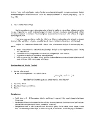 Artinya :“ Dan pada sebahagian malam hari bersembahyang tahajudlah kamu sebagai suatu ibadah
tambahan bagimu: mudah-mudahan Tuhan-mu mengangkat kamu ke tempat yang terpuji.” (QS. Al
Isra’ : 79)
3. Tata Cara Pelaksanaannya
Bagi kebanyakan orang melaksanakan salat tahajud terasa berat, namun bagi sebagian yang lain
merasa ringan karena sudah terbiasa bangun di malam hari dan melakukan salat tahajud, bahkan
mereka merasakan kenikmatan ruhani yang luar biasa setelah melakukan salat tahajud di tengah
keheningan malam.
Pada tahapawal,agar kamumudahdan tidakberatdalam melaksanakansalattahajud,berdoalah
sebelum tidur agar diberi kekuatan untuk bangun di malam hari dan melaksanakan salat tahajud.
Adapun tata cara melaksanakan salat tahajud tidak jauh berbeda dengan salat sunah yang lain,
yakni :
a. Waktu pelaksanaannya setelah salat isya sampai dengan fajar sidiq (menjelang waktu subuh)
dan setelah tidur.
b. Jumlah rakaatnya paling sedikit dua rakat dan paling banyak tidak dibatasi.
c. Dilaksanakan sendirian (munfarid) atau berjamaah.
d. Lebih utama setiap dua rakaat salam. Apabila dilaksanakan empat rakaat jangan ada tasyahud
awal, sehingga tidak menyerupai salat fardu.
Panduan Praktek Sahalat Tahajud
1. Berniat salat tahajud
 Bacaan niatnya apabila diucapkan adalah :
َ‫ة‬َّ‫ن‬ُ‫س‬ ‫ي‬ِِّ‫ل‬َ‫ص‬ُ‫أ‬ِ‫د‬ُّ‫ج‬َ‫ه‬َّ‫ت‬‫ال‬‫الى‬َ‫ع‬َ‫ت‬ ِ‫هلل‬ ِ‫ْن‬‫ي‬َ‫ت‬َ‫ع‬ْ‫ك‬َ‫ر‬
“Saya berniat salat tahajud dua rakaat karena Allah Ta’ala.”
2. Takbiratul ihram
3. Salat dua rakaat seperti biasa.
4. Salam.
Rangkuman
1. Sejak abad ke 7 – 8 M pedagang Muslim asal Arab, Persia dan India sudah singgah di wilayah
Nusantara.
2. PenyebaranIslamdi Indonesiadilakukanmelalui jalurperdagangan,hubungansosial (perkawinan,
politik) dan pengajaran (pesantren, tasawwuf, kesenian).
3. Penyebaran Islam di Jawa dilakukan oleh Walisongo, yaitu : Sunan Gresik, Sunan Ampel, Sunan
Giri,SunanBonang,Sunan Drajat, Sunan Gunung Jati, Sunan Kudus, Sunan Kalijaga, Sunan Muria.
 