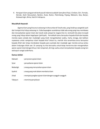 4. KerajaanIslamyangpernahberkuasadi Indonesiaadalah Samudera Pasai, Cirebon, Giri, Ternate,
Demak, Aceh Darussalam, Banten, Kutai, Buton, Palembang, Pajang, Mataram, Goa, Banjar,
Kotawaringin, Bima, Siak Sri Indrapura.
Mauidhah Hasanah
AgamaIslamyang kitaanut sekarangini diturunkandi Tanaharab, yang letaknya sangatlah jauh
dari tempat kita hidup sekarang ini. Coba bayangkan seandainya tidak ada orang yang mau membawa
dan menyebarkan ajaran Islam dari tanah arab sampai ke negara kita ini, tentulah kita akan menjadi
orang yang hidup dalam kegelapan (jahiliyah). Pernahkah kamu bersyukur kepada Allah dan kepada
mereka (para suhada dan mubaligh) yang telah mengorbankan waktu, harta, tenaga, dan bahkan
nyawanya untuk sampainya Islam kepada kita? Untuk itu, marilah kita senantiasa terus bersyukur
kepada Allah dan tetap mendoakan kepada para syuhada dan mubaligh agar mereka semua selalu
dalam lindungan Allah swt. Di samping itu kita berusaha untuk tetap menerima dan mengamalkan
ajaran-ajaranIslamdengankhusu’danistiqamah, diiringi usaha untuk menyebarkan kepada orang lain
walaupun sangat sederhana.
Kamus Istilah
Dakwah : penyiaranajaranIslam
Syiar : penyebaranajaranIslam
Mubaligh : orang yang menyiarkanajaranIslam
Syahid : orang yang mati dalammembela Islam
Jihad : memperjuangkanajaranIslamdengansungguh-sungguh
Tabayun : memintapenjelasan
 