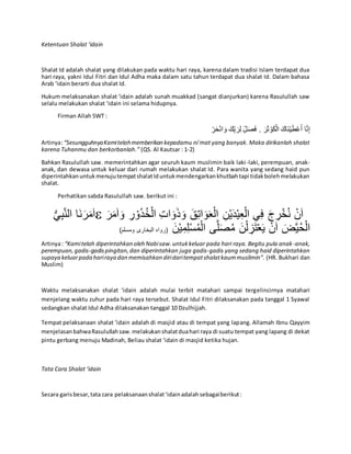 Ketentuan Shalat ‘idain
Shalat Id adalah shalat yang dilakukan pada waktu hari raya, karena dalam tradisi Islam terdapat dua
hari raya, yakni Idul Fitri dan Idul Adha maka dalam satu tahun terdapat dua shalat Id. Dalam bahasa
Arab ‘idain berarti dua shalat Id.
Hukum melaksanakan shalat ‘idain adalah sunah muakkad (sangat dianjurkan) karena Rasulullah saw
selalu melakukan shalat ‘idain ini selama hidupnya.
Firman Allah SWT :
ْ‫ر‬َ‫ح‬ْ‫ن‬‫ا‬ َ‫و‬ َ‫ك‬ِِّ‫ب‬ َ‫ر‬ِ‫ل‬ ِِّ‫ل‬َ‫ص‬َ‫ف‬ . َ‫ر‬َ‫ث‬ ْ‫و‬َ‫ك‬ْ‫ال‬ َ‫َاك‬‫ن‬ْ‫ي‬َ‫ط‬ْ‫ع‬َ‫أ‬ ‫ا‬َّ‫ن‬ِ‫إ‬
Artinya:“SesungguhnyaKamitelahmemberikan kepadamu ni`mat yang banyak. Maka dirikanlah shalat
karena Tuhanmu dan berkorbanlah.” (QS. Al Kautsar : 1-2)
Bahkan Rasulullah saw. memerintahkan agar seuruh kaum muslimin baik laki-laki, perempuan, anak-
anak, dan dewasa untuk keluar dari rumah melakukan shalat Id. Para wanita yang sedang haid pun
diperintahkanuntukmenujutempatshalatIduntukmendengarkankhutbahtapi tidakbolehmelakukan
shalat.
Perhatikan sabda Rasulullah saw. berikut ini :
ُّ‫ي‬ِ‫ب‬َّ‫ن‬‫ال‬ ‫َا‬‫ن‬َ‫ر‬َ‫م‬َ‫ا‬ ْ‫ي‬ِ‫ع‬ْ‫ال‬ ‫ي‬ِ‫ف‬ َ‫ج‬ ِ‫ر‬ْ‫خ‬ُ‫ن‬ ْ‫ن‬َ‫ا‬َ‫ر‬َ‫م‬َ‫ا‬َ‫و‬ ِ‫ر‬ ْ‫و‬ُ‫د‬ُ‫خ‬ْ‫ال‬ ِ‫ات‬َ‫و‬َ‫ذ‬َ‫و‬ َ‫ق‬ِ‫ت‬‫ا‬َ‫و‬َ‫ع‬ْ‫ال‬ ِ‫ن‬ْ‫ي‬َ‫د‬
َ‫ن‬ْ‫ي‬ِ‫م‬ِ‫ل‬ْ‫س‬ُ‫م‬ْ‫ال‬ ‫ى‬َّ‫ل‬َ‫ص‬ُ‫م‬ َ‫ن‬ْ‫ل‬ ِ‫ز‬َ‫ت‬ْ‫ع‬َ‫ي‬ ْ‫ن‬َ‫ا‬ َ‫ض‬َّ‫ي‬ُ‫ح‬ْ‫ال‬)‫ومسلم‬ ‫البخارى‬ ‫(رواه‬
Artinya: “Kamitelah diperintahkan oleh Nabisaw.untukkeluar pada hari raya. Begitu pula anak-anak,
perempuan,gadis-gadispingitan,dan diperintahkan juga gadis-gadis yang sedang haid diperintahkan
supaya keluarpada hariraya dan memisahkan diridaritempatshalatkaummuslimin”. (HR. Bukhari dan
Muslim)
Waktu melaksanakan shalat ‘idain adalah mulai terbit matahari sampai tergelincirnya matahari
menjelang waktu zuhur pada hari raya tersebut. Shalat Idul Fitri dilaksanakan pada tanggal 1 Syawal
sedangkan shalat Idul Adha dilaksanakan tanggal 10 Dzulhijjah.
Tempat pelaksanaan shalat ‘idain adalah di masjid atau di tempat yang lapang. Allamah Ibnu Qayyim
menjelasanbahwaRasulullahsaw.melakukanshalatduahari raya di suatu tempat yang lapang di dekat
pintu gerbang menuju Madinah, Beliau shalat ‘idain di masjid ketika hujan.
Tata Cara Shalat ‘idain
Secara garisbesar,tata cara pelaksanaanshalat‘idainadalahsebagaiberikut:
 