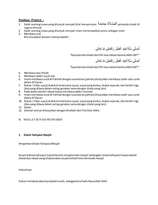 Panduan Praktek :
1. Salah seorang siswa yang ditunjuk menjadi bilal menyerukan ‫الة‬َ‫ع‬ِ‫ام‬َ‫ج‬ َ‫ة‬َ‫ال‬‫ال‬َّ‫ص‬‫ل‬َ‫ا‬ pertanda shalat Id
segera dimulai
2. Salah seorang siswa yang ditunjuk menjadi imam menempatkan posisi sebagai imam
3. Membaca niat
Bila diucapkan bacaan niatnya adalah :
‫الى‬َ‫ع‬َ‫ت‬ ِ‫هلل‬ِ ِ‫ن‬ْ‫ي‬َ‫ت‬َ‫ع‬ْ‫ك‬َ‫ر‬ ِ‫ر‬ْ‫ط‬ِ‫ف‬ْ‫ال‬ ِ‫د‬ْ‫ي‬ِ‫ع‬ِ‫ل‬ ‫ة‬َّ‫ن‬ُ‫س‬ ‫ي‬ِِّ‫ل‬َ‫ص‬ُ‫ا‬
“Saya berniatshalatIdulFitri dua rakaatkarena Allah SWT “
‫الى‬َ‫ع‬َ‫ت‬ ِ‫هلل‬ِ ِ‫ن‬ْ‫ي‬َ‫ت‬َ‫ع‬ْ‫ك‬َ‫ر‬ ِ‫ر‬ْ‫ط‬ِ‫ف‬ْ‫ال‬ ِ‫د‬ْ‫ي‬ِ‫ع‬ِ‫ل‬ ‫ة‬َّ‫ن‬ُ‫س‬ ‫ي‬ِِّ‫ل‬َ‫ص‬ُ‫ا‬
“Saya berniatshalatIdulFitri dua rakaatkarena Allah SWT “
4. Membaca doa iftitah
5. Membaca takbir tujuh kali
6. Imammembaca suratAl Fatihahdengansuarakeras(jahran) dilanjutkan membaca salah satu surat
dalam Al Quran
7. Rukuk,i’tidal,sujud,dudukdi antaradua sujud, sujud yang kedua, duduk sejenak, dan berdiri lagi.
(doa yang dibaca dalam setiap gerakan sama dengan shalat yang lain)
8. Pada waktu berdiri rakaat kedua membaca takbir lima kali
9. Imammembaca suratAl Fatihahdengansuarakeras(jahran) dilanjutkan membaca salah satu surat
dalam Al Quran
10. Rukuk,i’tidal,sujud,dudukdi antaradua sujud, sujud yang kedua, duduk sejenak, dan berdiri lagi.
(doa yang dibaca dalam setiap gerakan sama dengan shalat yang lain)
11. Salam
12. Setelah selesai dilanjutkan dengan khutbah Idul Fitri/idul Adha
B. SHALAT SUNAH MUNFARID
1. Shalat Tahiyatul Masjid
Pengertian ShalatTahiyatulMasjid
Secara bahasatahiyatul masjidberarti menghormati masjid.Sedangkan shalattahiyatulmasjidadalah
shalatdua rakaat yang dilaksanakansesaatsetelah kitamemasuki masjid.
Hukumnya
Hukummelaksanakannyaadalahsunah,sebagaimanahadisRasulullah SAW:
 