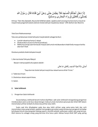 ِ‫هللا‬ ُ‫ل‬ ْ‫و‬ُ‫س‬َ‫ر‬ َ‫ال‬َ‫ق‬ َ‫ة‬َ‫د‬‫ا‬َ‫ت‬َ‫ق‬ ْ‫ي‬ِ‫ب‬َ‫أ‬ ْ‫ن‬َ‫ع‬ َ‫ح‬َ‫أ‬ َ‫ل‬َ‫خ‬َ‫د‬ ‫ا‬َ‫ذ‬ِ‫إ‬َ‫ال‬َ‫ف‬ َ‫د‬ ِ‫ْج‬‫س‬َ‫م‬ْ‫ال‬ ُ‫م‬ُ‫ك‬ُ‫د‬‫ى‬ِّ‫ت‬َ‫ح‬ ْ‫س‬ِ‫ل‬ْ‫ج‬َ‫ي‬
)‫ومسلم‬ ‫البخارى‬ ‫(رواه‬ ِ‫ْن‬‫ي‬َ‫ت‬َ‫ع‬ْ‫ك‬ َ‫ر‬ ْ‫ي‬ِِّ‫ل‬َ‫ص‬ُ‫ي‬
Artinya:“Dari AbuQatadah,RasulullahSAWbersabda:apabilasalahseorang di antara kamumasuk ke
masjidmakajanganlahduduksebelumshalat(tahiyat masjid) duarakaat.”(HR.Bukhari dan Muslim)
TataCara Pelaksanaannya
Tata cara pelaksanaanshalattahiyatul masjidadalahsebagai berikut:
 Jumlahrakaatnyahanya2 rakaat.
 Dilaksanakansecaramunfarid(sendirian).
 Waktunyasetiapsaatmemasuki masjid,baikuntukmelaksanakanshalatfardumaupunketika
akan beri’tikaf.
Panduan praktekshalattahiyatulmasjid
1. BerniatshalatTahiyatul Masjid
Bacaan niatnyaapabiladiucapkanadalah:
‫الى‬َ‫ع‬َ‫ت‬ ِ‫هلل‬ ِ‫ن‬ْ‫ي‬َ‫ت‬َ‫ع‬ْ‫ك‬َ‫ر‬ ِ‫د‬ ِ‫ج‬ْ‫س‬َ‫م‬ْ‫ال‬ َ‫ة‬َّ‫ي‬ ِ‫ح‬َ‫ت‬ ‫ة‬َّ‫ن‬ُ‫س‬ ‫ي‬ِِّ‫ل‬َ‫ص‬ُ‫أ‬
“Saya berniat shalat tahiyat masjid dua rakaat karena Allah Ta’ala.”
2. Takbiratul ihram
3. Shalatdua rakaat seperti biasa.
4. Salam.
2. Salat Istikharah
1. Pengertian Salat Istikharah
Secara bahasa,istikharahberarti mohondipilihkan.Jadi salat istikharah mengandung pengertian
melaksanakansalat sunah dua rakaat dengan maksud untuk memohon petunjuk dari Allah SWT dalam
menentukan pilihan terbaik di antara dua pilihan atau lebih.
Suatu saat kita dihadapkan pada dua atau lebih pilihan yang sama-sama baik dan sulit
menentukanmana yang terbaik, padahal menyangkut persoalan yang mempunyai pengaruh terhadap
kehidupankitadi masayangakan datang seperti,memilihsekolah, pekerjaan, jodoh, dan yang lainnya.
Oleh karena itu sebagai orang yang beriman kita harus yakin bahwa hanya Allah SWT yang paling
 