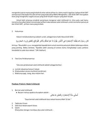 mengetahui persismanayangterbaikdi antar sekianplihanitu.Kamumasihingatkan,bahwaAllahSWT
mempunyai sifatwajibilmudanalimanyangmaksudnya Maha Mengetahui. Jadi Allah SWT merupakan
Dzat yang mengetahui segala sesuau yang telah terjadi maupun yang akan terjadi.
Untuk lebih jelasnya simaklah penjelasan mengenai salat istikharah ini, bila suatu saat kamu
menemui kesulitandalammenentukanpilihanmakalakukansalatistikharah untuk memohon petunjuk
dari Allah SWT, pilihan mana yang terbaik.
2. Hukumnya
Hukum melaksanakannya adalah sunah, sebagaimana hadis Rasulullah SAW :
َ‫ان‬َ‫ك‬ِ‫هللا‬ ُ‫ل‬ ْ‫و‬ُ‫س‬ َ‫ر‬ْ‫ك‬َ‫ر‬ ْ‫ع‬َ‫ك‬ْ‫ر‬َ‫ي‬ْ‫ل‬َ‫ف‬ ِ‫ر‬ْ‫م‬َ‫ال‬ْ‫ا‬ِ‫ب‬ ْ‫م‬ُ‫ك‬ُ‫د‬َ‫ح‬َ‫ا‬ َّ‫م‬َ‫ه‬ ‫ا‬َ‫ذ‬ِ‫ا‬ ُ‫ل‬ ْ‫و‬ُ‫ق‬َ‫ي‬ ِ‫ر‬ْ‫و‬ُ‫م‬ُ‫أل‬ْ‫ا‬ ‫ي‬ِ‫ف‬ َ‫ة‬َ‫خَار‬ِ‫ت‬ْ‫س‬ ِ‫إل‬ْ‫ا‬ ‫َا‬‫ن‬ُ‫م‬ِِّ‫ل‬َ‫ع‬ُ‫ي‬ِ‫ن‬ْ‫ي‬َ‫ت‬َ‫ع‬‫الب‬ ‫(رواه‬)‫خارى‬
Artinya:“Rasulullah s.a.w.mengajarkan kepada kami untuk meminta petunjuk dalam beberapa erkara
yang penting. Beliau berkata, “Apabila salah seorang di antara kamu menghadapi suatu perkara
hendaklah ia salat dua rakaat.” (HR. Bukhari)
3. Tata Cara Pelaksanaannya
Tata cara pelaksanaansalatistikharahadalahsebagai berikut:
a. Jumlah rakaatnya hanya 2 rakaat.
b. Dilaksanakan secara munfarid (sendirian).
c. Waktunya pagi, siang, atau malam hari.
Panduan Praktek Shalat Istikharah
1. Berniat salat Istikharah
 Bacaan niatnya apabila diucapkan adalah :
َ‫ة‬َّ‫ن‬ُ‫س‬ ‫ي‬ِِّ‫ل‬َ‫ص‬ُ‫أ‬ِ‫ة‬َ‫خَار‬ِ‫ت‬ْ‫س‬ ِ‫إل‬ْ‫ا‬‫الى‬َ‫ع‬َ‫ت‬ ِ‫هلل‬ ِ‫ن‬ْ‫ي‬َ‫ت‬َ‫ع‬ْ‫ك‬َ‫ر‬
“Saya berniat salat istikharah dua rakaat karena Allah Ta’ala.”
2. Takbiratul ihram
3. Salat dua rakaat seperti biasa.
4. Salam.
Dilanjutkan dengan membaca doa salat istikharah :
 