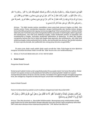 َ‫ك‬َّ‫ن‬ِ‫إ‬َ‫ف‬ ِ‫م‬ْ‫ي‬ِ‫ظ‬َ‫ع‬ْ‫ال‬ َ‫ك‬ِ‫ل‬ْ‫ض‬َ‫ف‬ ْ‫ن‬ِ‫م‬ َ‫ك‬ُ‫ل‬َ‫أ‬ْ‫س‬َ‫ا‬ َ‫و‬ َ‫ك‬ِ‫ت‬ َ‫ْر‬‫د‬ُ‫ق‬ِ‫ب‬ َ‫ك‬ُ‫ر‬ِ‫د‬ْ‫ق‬َ‫ت‬ْ‫س‬َ‫ا‬ َ‫و‬ , َ‫ك‬ِ‫م‬ْ‫ل‬ِ‫ع‬ِ‫ب‬ َ‫ك‬ُ‫ر‬ْ‫ي‬ ِ‫خ‬َ‫ت‬ْ‫س‬َ‫ا‬ ْ‫ي‬ِّ‫ن‬ِ‫إ‬ َّ‫م‬ُ‫ه‬ّ‫لل‬َ‫ا‬ُ‫ر‬ِ‫د‬ْ‫ق‬َ‫ا‬ َ‫ال‬َ‫و‬ ُ‫ر‬ِ‫د‬ْ‫ق‬َ‫ت‬ُ‫م‬َ‫ل‬َْْ‫ا‬ َ‫ال‬َ‫و‬ ُ‫م‬َ‫ل‬ْ‫ع‬َ‫ت‬ َ‫و‬ ,
ْ‫و‬ُ‫ي‬ُ‫غ‬ْ‫ال‬ ُ‫م‬َّ‫ال‬َْ َ‫ت‬ْ‫ن‬َ‫ا‬ َ‫و‬ ,ْ‫ُر‬‫د‬ْ‫ق‬‫ا‬َ‫ف‬ ْ‫ي‬ ِ‫ر‬ْ‫م‬َ‫ا‬ ِ‫ة‬َ‫ب‬ِ‫ق‬‫ا‬َْ َ‫و‬ ْ‫ي‬ِ‫اش‬َ‫ع‬َ‫م‬َ‫و‬ ْ‫ي‬ِ‫ن‬ْ‫ي‬ِ‫د‬ ْ‫ي‬ِ‫ف‬ ْ‫ي‬ِ‫ل‬ ٌ‫ر‬ْ‫ي‬َ‫خ‬ َ‫ر‬ْ‫م‬َ‫ال‬ْ‫ا‬ َ‫ذ‬‫ه‬ َّ‫ن‬َ‫ا‬ ُ‫م‬َ‫ل‬ْ‫ع‬َ‫ت‬ َ‫ت‬ْ‫ن‬ُ‫ك‬ ْ‫ِن‬‫ا‬ َّ‫م‬ُ‫ه‬ّ‫لل‬َ‫ا‬ , ِ‫ب‬ُ‫ه‬ْ‫ي‬ِ‫ل‬
ْ‫ي‬ِ‫اش‬َ‫ع‬َ‫م‬َ‫و‬ ْ‫ي‬ِ‫ن‬ْ‫ي‬ِ‫د‬ ْ‫ي‬ِ‫ف‬ ْ‫ي‬ِ‫ل‬ ٌّ‫َر‬‫ش‬ ِ‫ر‬ْ‫م‬َ‫ال‬ْ‫ا‬ َ‫ذ‬‫ه‬ َّ‫ن‬َ‫ا‬ ُ‫م‬َ‫ل‬ْ‫ع‬َ‫ت‬ َ‫ت‬ْ‫ن‬ُ‫ك‬ ْ‫ِن‬‫ا‬ َ‫و‬ ِ‫ه‬ْ‫ي‬ِ‫ف‬ ْ‫ي‬ِ‫ل‬ ْ‫ك‬ ِ‫ار‬َ‫ب‬ َّ‫م‬ُ‫ث‬ ْ‫ي‬ِ‫ل‬ ُ‫ه‬ْ‫ر‬ِّ‫س‬َ‫ي‬ َ‫و‬ْ‫ص‬‫ا‬َ‫ف‬ , ْ‫ي‬ ِ‫ر‬ْ‫م‬َ‫ا‬ ِ‫ة‬َ‫ب‬ِ‫ق‬‫ا‬َْ َ‫و‬ْ‫ي‬ِّ‫ن‬َْ ُ‫ه‬ْ‫ف‬ ِ‫ر‬
ِ‫ه‬ِ‫ب‬ ْ‫ي‬ِ‫ن‬ ِ‫ض‬ ْ‫ار‬ َّ‫م‬ُ‫ث‬ َ‫ان‬َ‫ك‬ ُ‫ث‬ْ‫ي‬َ‫ح‬ ِ‫ر‬ْ‫ي‬َ‫خ‬ ْ‫ي‬ِ‫ل‬ ْ‫ُر‬‫د‬ْ‫ق‬‫ا‬ َ‫و‬ُ‫ه‬ْ‫ن‬َْ ْ‫ي‬ِ‫ن‬ْ‫ف‬ ِ‫ر‬ْ‫ص‬‫ا‬ َ‫و‬ ,
Artinya : “Ya Allah hamba mohon memilihkan mana yang baik menurut Engkau ya Allah. Dan
hamba mohon Tuhan memberikan kepastian dengan ketentuanMu dan hamba mohon dengan
kemurahanMuyang besardan agung,karenasesungguhnya Tuhan yang berkuasa. Sedang hamba
tidaktahu dan Tuhanlah yang maha mengetahuibahwa persoalan ini baik bagiku dalam agamaku
dan kehidupanku, dan baik pula akibatnya bagiku, maka berikanlah perkara ini kepadaku dan
mudahkanlah ia bagiku, kemudian berikanlah keberkahan di dalamnya, Ya Allah jika Engkau
mengetahui bahwa jika hal ini tidak baik bagiku bagi agamaku dan kehidupanku, dan tidak baik
akibatnya bagiku maka jauhkanlahhalini dariku,dan jauhkanlah aku darinya.Dan berilah kebaikan
di mana saja aku berada, dan jadikanlah aku orang yang rela atas anugerahMu.”
Di antara jenis shalat sunah adalah shalat sunah rawatib dan ‘idain. Pada bagian ini akan dijelaskan
mengenai ketentuan-ketentuan shalat rawatib dan ‘idain beserta tata cara melaksanakannya.
C. SHALAT SUNAH BERJAMAAH ATAU MUNFARID
1. Shalat Tarawih
Pengertian ShalatTarawih
Shalattarawihadalahshalatsunah yangdilaksanakankhususpadamalam hari bulan Ramadhan.Shalat
tarawihmerupakanamalansunahpadabulan Ramadhan di sampingibadah-ibadahlainseperti
memperbanyaktadarusAl Quran,berzikir,berdoa,mendalamiilmuagamadenganmengikuti pesantren
kilat, dansebagainya.Kegiatantersebutbertujuan untuklebihmendekatkandiri kepada AllahSWT.
HukumShalatTarawih
Hukummelaksanakannyaadalahsunahmuakkad,sebagaimanahadis RasulullahSAW:
ِ‫هللا‬ ُ‫ل‬ ْ‫و‬ُ‫س‬َ‫ر‬ َ‫ل‬‫ا‬َ‫ق‬َ‫ة‬َ‫ر‬ْ‫ي‬َ‫ر‬ُ‫ه‬ ْ‫ي‬ِ‫ب‬َ‫أ‬ ْ‫ن‬َ‫ع‬ ‫ابا‬َ‫س‬ِ‫ت‬ْ‫اح‬ َ‫و‬ ‫ا‬‫ان‬َ‫م‬ْ‫ي‬ِ‫ا‬ َ‫ان‬َ‫ض‬َ‫م‬َ‫ر‬ َ‫ام‬َ‫ق‬ ْ‫ن‬َ‫م‬ِ‫م‬ َ‫َّم‬‫د‬َ‫ق‬َ‫ت‬ ‫ا‬َ‫م‬ ُ‫ه‬َ‫ل‬ َ‫ر‬ِ‫ف‬ُ‫غ‬ْ‫ن‬
)‫ومسلم‬ ‫البخارى‬ ‫(رواه‬ ِ‫ه‬ِ‫ب‬ْ‫ن‬َ‫ذ‬
Artinya:“Dari Abu Hurairah r.a.,Rasulullah SAWbersabda :Barangsiapa yang melaksanakan shalat
pada malamharidi bulan Ramadhan dengan dilandasi iman dan semata-mata mengharap ridha Allah
SWT maka akan diampunidosa-dosanya yangtelah lalu.”(HR. Bukhari danMuslim)
 