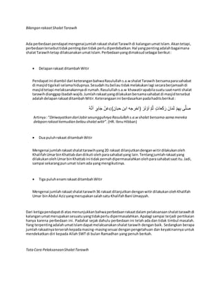 Bilangan rakaatShalatTarawih
Ada perbedaanpendapatmengenaijumlahrakaatshalatTarawihdi kalanganumatIslam.Akantetapi,
perbedaantersebuttidakpentingdantidak perludiperdebatkan.Hal yangpentingadalahbagaimana
shalatTarawihtetap dilaksanakanumatIslam.Perbedaanyangdimaksudsebagai berikut:
 Delapanrakaat ditambahWitir
Pendapatini diambil dari keteranganbahwaRasulullahs.a.w shalatTarawih bersamaparasahabat
di masjidtigakali selamahidupnya.Sesudahitubeliau tidakmelakukanlagi secaraberjamaahdi
masjidtetapi melaksanakannyadi rumah.Rasulullahs.a.w khawatirapabilasuatusaatnanti shalat
tarawihdianggapibadahwajib.Jumlahrakaatyangdilakukanbersamasahabatdi masjidtersebut
adalahdelapanrakaatditambahWitir.Keterangaanini berdasarkanpadahaditsberikut:
ُ‫ه‬َّ‫ن‬َ‫ا‬ ٍ‫ر‬ِ‫ب‬‫ا‬َ‫ج‬ ْ‫ن‬َ‫ع‬)‫حبان‬ ‫ابن‬ ‫(اخرجه‬ َ‫ر‬َ‫ت‬ ْ‫و‬َ‫ا‬ َّ‫م‬ُ‫ث‬ ٍ‫ات‬َ‫ع‬َ‫ك‬َ‫ر‬ َ‫ان‬َ‫م‬َ‫ث‬ ْ‫م‬ِ‫ه‬ِ‫ب‬ ‫ى‬َّ‫ل‬َ‫ص‬
Artinya: “Diriwayatkan dariJabirsesungguhnya Rasulullah s.a.w shalat bersama-sama mereka
delapan rakaatkemudian beliau shalatwitir”.(HR. IbnuHibban)
 Dua puluhrakaat ditambahWitir
Mengenai jumlahrakaatshalattarawihyang20 rakaat dilanjutkandenganwitirdilakukanoleh
KhalifahUmarbinKhattab dandiikuti olehparasahabatyang lain.Tentangjumlahrakaatyang
dilakukanolehUmarbinKhattabini tidak pernahdipermasalahkanolehparasahabatsaatitu.Jadi,
sampai sekarangpun umat Islamada yangmengikutinya.
 Tiga puluhenamrakaatditambahWitir
Mengenai jumlahrakaatshalattarawih36 rakaat dilanjutkandenganwitir dilakukanolehKhalifah
Umar binAbdul Azizyangmerupakansalahsatu KhalifahBani Umayyah.
Dari ketigapendapatdi atas menunjukkanbahwaperbedaanrakaatdalam pelaksanaanshalattarawihdi
kalanganumatmerupakansesuatuyangtidakperlu dipermasalahkan.Apalagi sampai terjadi pertikaian
hanya karena perbedaan ini. Padahal sejak dahulu perbedaan ini telah ada dan tidak timbul masalah.
Yang terpentingadalahumatIslamdapatmelaksanakanshalat tarawih dengan baik. Sedangkan berapa
jumlahrakaatnyaterserahkepadamasing-masingsesuai denganpengetahuan dan keyakinannya untuk
mendekatkan diri kepada Allah SWT di bulan Ramadhan yang penuh berkah.
TataCara PelaksanaanShalatTarawih
 