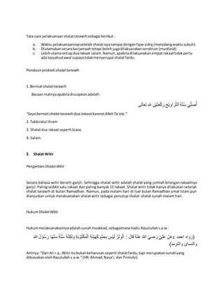 Tata cara pelaksanaanshalattarawihsebagai berikut:
a. Waktu pelaksanaannyasetelahshalatisyasampai denganfajarsidiq (menjelangwaktusubuh).
b. Diutamakansecaraberjamaahtetapi bolehjugadilaksanakansendirian (munfarid)
c. Lebihutamasetiapduarakaat salam.Namun,apabiladilaksanakanempat rakaattidakperlu
ada tasyahudawal supayatidakmenyerupai shalatfardu.
Panduan praktekshalattarawih
1. Berniatshalattarawih
Bacaan niatnyaapabiladiucapkanadalah:
‫الى‬َ‫ع‬َ‫ت‬ ِ‫هلل‬ ِ‫ن‬ْ‫ي‬َ‫ت‬َ‫ع‬ْ‫ك‬َ‫ر‬ ِ‫ح‬ْ‫ي‬ِ‫او‬ َ‫ر‬َّ‫ت‬‫ال‬ َ‫ة‬َّ‫ن‬ُ‫س‬ ‫ي‬ِِّ‫ل‬َ‫ص‬ُ‫أ‬
“Saya berniatshalattarawih dua rakaatkarena Allah Ta’ala.”
2. Takbiratul ihram
3. Shalatdua rakaat seperti biasa.
4. Salam.
2. Shalat Witir
Pengertian ShalatWitir
Secara bahasa witir berarti ganjil. Sehingga shalat witir adalah shalat yang jumlah bilangan rakaatnya
ganjil.Palingsedikitsatu rakaat dan paling banyak 11 rakaat. Shalat witir tidak hanya dilakukan setelah
shalat tarawih di bulan Ramadhan. Namun, pada malam hari di luar bulan Ramadhan umat Islam pun
dianjurkan untuk melaksanakan shalat witir sebagai penutup shalat-shalat sunah malam hari.
HukumShalatWitir
Hukummelaksanakannyaadalahsunahmuakkad,sebagaimanahadis Rasulullahs.a.w :
ُ‫ه‬َّ‫ن‬ِ‫لك‬ َ‫و‬ ِ‫ة‬َ‫ب‬ ْ‫و‬ُ‫ت‬ْ‫ك‬َ‫م‬ْ‫ال‬ ِ‫ة‬َ‫ئ‬ْ‫ي‬َ‫ه‬َ‫ك‬ ٍ‫م‬ْ‫ت‬َ‫ح‬ِ‫ب‬ َ‫س‬ْ‫ي‬َ‫ل‬ ُ‫ر‬ْ‫ت‬ِ‫و‬ْ‫ل‬َ‫ا‬ : َ‫ال‬َ‫ق‬ ُ‫ه‬ْ‫ن‬َ‫ع‬ ُ‫هللا‬ َ‫ي‬ ِ‫ض‬ َ‫ر‬ ٍِّ‫ي‬ِ‫ل‬َ‫ع‬ ْ‫ن‬َ‫ع‬ِ‫هللا‬ ُ‫ل‬ ْ‫و‬ُ‫س‬ َ‫ر‬ ‫ا‬َ‫ه‬َّ‫ن‬َ‫س‬ ‫ة‬َّ‫ن‬ُ‫س‬  ‫احمد‬ ‫(رواه‬
)‫والترمذ‬ ‫والنسائ‬
Artinya:“Dari Ali r.a.,Witiritubukankeharusanseperti shalatfardu,tapi merupakansunahyang
dibiasakanolehRasulullahs.a.w.”(HR.Ahmad,Nasa’i, danTirmidzi)
 