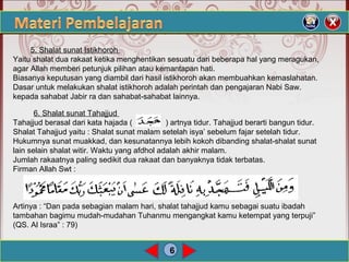6
5. Shalat sunat Istikhoroh
Yaitu shalat dua rakaat ketika menghentikan sesuatu dari beberapa hal yang meragukan,
agar Allah memberi petunjuk pilihan atau kemantapan hati.
Biasanya keputusan yang diambil dari hasil istikhoroh akan membuahkan kemaslahatan.
Dasar untuk melakukan shalat istikhoroh adalah perintah dan pengajaran Nabi Saw.
kepada sahabat Jabir ra dan sahabat-sahabat lainnya.
6. Shalat sunat Tahajjud
Tahajjud berasal dari kata hajada ( ) artnya tidur. Tahajjud berarti bangun tidur.
Shalat Tahajjud yaitu : Shalat sunat malam setelah isya’ sebelum fajar setelah tidur.
Hukumnya sunat muakkad, dan kesunatannya lebih kokoh dibanding shalat-shalat sunat
lain selain shalat witir. Waktu yang afdhol adalah akhir malam.
Jumlah rakaatnya paling sedikit dua rakaat dan banyaknya tidak terbatas.
Firman Allah Swt :
Artinya : “Dan pada sebagian malam hari, shalat tahajjud kamu sebagai suatu ibadah
tambahan bagimu mudah-mudahan Tuhanmu mengangkat kamu ketempat yang terpuji”
(QS. Al Israa” : 79)
 