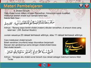 10
6. Shalat Tarowih
Yaitu shalat sunat malam di bulan Ramadhan. Hukumnya sunat muakkad.
Waktunya setelah shalat isya’ sampai terbit fajar.
Sabda Nabi Saw :
Artinya : “Barang siapa berdiri shalat (malam) dibulan ramadhan, di ampuni dosa yang
telah lalu”. (HR. Bukhari Muslim)
Jumlah rakaatnya 23 rakaat termasuk witirnya, atau 11 rakaat termasuk witirnya
Cara melakukan shalat tarowih
Boleh sendirian (munfarid) tetapi disunatkan berjamaah
Bacaan dan gerakannya sama dengan shalat-shalat biasa
Niat shalat tarawih :
Artinya : “Sengaja aku shalat sunat tarawih dua rakaat sebagai makmum karena Allah
Ta’ala
 