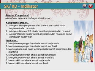 Standar Kompetensi :
Memahami tata cara berbagai shalat sunat.
Kompetensi Dasar :
1. Menyebutkan pengertian dan ketentuan shalat sunat
berjamaah dan munfarid
2. Menyebutkan contoh shalat sunat berjamaah dan munfarid
3. Mempraktikkan shalat sunat berjamaah dan munfarid dalam
kehidupan sehari-hari
Indikator :
1. Menjelaskan pengertian shalat sunat berjamaah
2. Menjelaskan pengertian shalat sunat munfarid
3. Menunjukkan dalil naqli tentang shalat sunat berjamaah dan
munfarid.
4. Menyebutkan contoh shalat sunat berjamaah
5. Menyebutkan contoh shalat sunat munfarid
6. Mempraktikkan shalat sunat berjamaah
7. Mempraktikkan shalat sunat munfarid
 