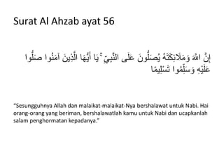 Surat Al Ahzab ayat 56
َّ‫ن‬‫ال‬ ‫ى‬َ‫ل‬َ‫ع‬ َ‫ون‬ُّ‫ل‬َ‫ص‬‫ه‬ْ ‫ه‬َِ‫ت‬َ‫ك‬ِ‫ئ‬ َ‫َل‬َ‫م‬ َ‫و‬ َ َّ‫اَلل‬ َّ‫ن‬ِ‫إ‬‫ه‬‫ن‬َ‫م‬‫آ‬ َ‫ْن‬ِ‫ذ‬َّ‫ال‬ ‫ا‬َ‫ه‬َُّْ‫أ‬ ‫ا‬َْ ۚ ِ‫ي‬ِ‫ب‬‫وا‬ُّ‫ل‬َ‫ص‬ ‫وا‬
‫ا‬ً‫م‬ِْ‫ل‬ْ‫س‬َ‫ت‬ ‫وا‬‫ه‬‫م‬ِ‫ل‬َ‫س‬ َ‫و‬ َِِْْ‫ل‬َ‫ع‬
“Sesungguhnya Allah dan malaikat-malaikat-Nya bershalawat untuk Nabi. Hai
orang-orang yang beriman, bershalawatlah kamu untuk Nabi dan ucapkanlah
salam penghormatan kepadanya.”
 