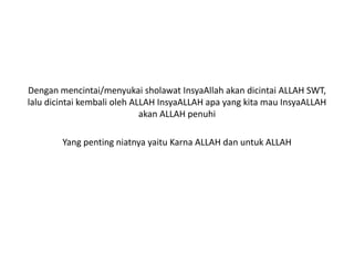 Dengan mencintai/menyukai sholawat InsyaAllah akan dicintai ALLAH SWT,
lalu dicintai kembali oleh ALLAH InsyaALLAH apa yang kita mau InsyaALLAH
akan ALLAH penuhi
Yang penting niatnya yaitu Karna ALLAH dan untuk ALLAH
 