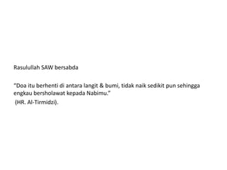 Rasulullah SAW bersabda
“Doa itu berhenti di antara langit & bumi, tidak naik sedikit pun sehingga
engkau bersholawat kepada Nabimu.”
(HR. Al-Tirmidzi).
 