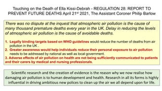 Touching on the Death of Ella Kissi-Debrah - REGULATION 28: REPORT TO
PREVENT FUTURE DEATHS April 21st 2021, The Assistant Coroner Philip Barlow
There was no dispute at the inquest that atmospheric air pollution is the cause of
many thousand premature deaths every year in the UK. Delay in reducing the levels
of atmospheric air pollution is the cause of avoidable deaths.
1. Legally binding targets based on WHO guidelines would reduce the number of deaths from air
pollution in the UK .
2. Greater awareness would help individuals reduce their personal exposure to air pollution
needs to be addressed by national as well as local government.
3. Adverse effects of air pollution on health are not being sufficiently communicated to patients
and their carers by medical and nursing professionals.
Scientific research and the creation of evidence is the reason why we now realise how
damaging air pollution is to human development and health. Research in all its forms is highly
influential in driving ambitious new polices to clean up the air we all depend upon for life.
 