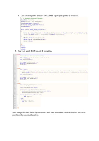 4. Cara kita mengambil data dari DATABASE seperti pada gambar di bawah ini.
3. Sourcode untuk JSON seperti di bawah ini.
Untuk mengetahui hasil dari scrip di atas maka pada form bursa mobil kita klik lihat data maka akan
tampil tampilan seperti di bawah ini.
 