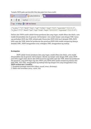 Tampila JSON pada saat kita klik lihat data pada form bursa mobil.
Definisi dari JSON sendiri adalah format pertukaran data yang ringan, mudah dibaca dan ditulis, serta
mudah diterjemahkan dan di-generate oleh komputer. Json sendiri hampir sama dengan XML hanya
saja perbedaan JSON dan XML terletak pada Ukuran data JSON lebih kecil daripada XML,JSON
lebih cepat dari XML dalam hal pembacaan dan penulisan,JSON lebih mudah memparsing datanya
daripada XML.,JSON menggunakan array sedangkan XML menggunakan tag markup.
Kesimpulan
JSON adalah format pertukaran data yang ringan, mudah dibaca dan ditulis, serta mudah
diterjemahkan dan di-generate oleh komputer. Bentuk nya hampir sama dengan XML namu JSON
jauh lebih unggul selain ukuran data lebih kecil,Json juga lebih cepat dari XML dalam hal pembacaan
dan penulisan, yang lebih bagus lagi dari JSON yaitu JSON lebih mudah memparsing datanya dari
pada XML, kalo XML menggunakan tag markup beda lagi dengan Json yang menggunakan array.
JSON terbuat dari 2 struktur:
1. Kumpulan pasangan nama/nilai (object, record, struct, dictionary)
2. Daftar nilai terurutkan (array, vector, list)
 