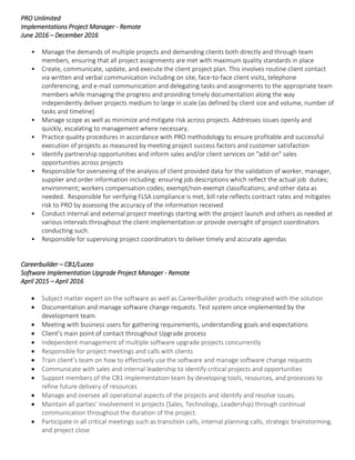 PRO Unlimited
Implementations Project Manager - Remote
June 2016 – December 2016
• Manage the demands of multiple projects and demanding clients both directly and through team
members, ensuring that all project assignments are met with maximum quality standards in place
• Create, communicate, update, and execute the client project plan. This involves routine client contact
via written and verbal communication including on site, face-to-face client visits, telephone
conferencing, and e-mail communication and delegating tasks and assignments to the appropriate team
members while managing the progress and providing timely documentation along the way
independently deliver projects medium to large in scale (as defined by client size and volume, number of
tasks and timeline)
• Manage scope as well as minimize and mitigate risk across projects. Addresses issues openly and
quickly, escalating to management where necessary.
• Practice quality procedures in accordance with PRO methodology to ensure profitable and successful
execution of projects as measured by meeting project success factors and customer satisfaction
• Identify partnership opportunities and inform sales and/or client services on "add-on" sales
opportunities across projects
• Responsible for overseeing of the analysis of client provided data for the validation of worker, manager,
supplier and order information including: ensuring job descriptions which reflect the actual job duties;
environment; workers compensation codes; exempt/non-exempt classifications; and other data as
needed. Responsible for verifying FLSA compliance is met, bill rate reflects contract rates and mitigates
risk to PRO by assessing the accuracy of the information received
• Conduct internal and external project meetings starting with the project launch and others as needed at
various intervals throughout the client implementation or provide oversight of project coordinators
conducting such.
• Responsible for supervising project coordinators to deliver timely and accurate agendas
Careerbuilder – CB1/Luceo
Software Implementation Upgrade Project Manager - Remote
April 2015 – April 2016
 Subject matter expert on the software as well as CareerBuilder products integrated with the solution
 Documentation and manage software change requests. Test system once implemented by the
development team.
 Meeting with business users for gathering requirements, understanding goals and expectations
 Client’s main point of contact throughout Upgrade process
 Independent management of multiple software upgrade projects concurrently
 Responsible for project meetings and calls with clients
 Train client’s team on how to effectively use the software and manage software change requests
 Communicate with sales and internal leadership to identify critical projects and opportunities
 Support members of the CB1 implementation team by developing tools, resources, and processes to
refine future delivery of resources
 Manage and oversee all operational aspects of the projects and identify and resolve issues.
 Maintain all parties’ involvement in projects (Sales, Technology, Leadership) through continual
communication throughout the duration of the project.
 Participate in all critical meetings such as transition calls, internal planning calls, strategic brainstorming,
and project close
 