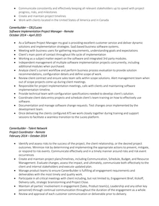  Communicate consistently and effectively keeping all relevant stakeholders up to speed with project
progress, risks, and milestones
 Create and maintain project timelines
 Work with clients located in the United States of America and in Canada
Careerbuilder – CB1/Luceo
Software Implementation Project Manager - Remote
October 2014 – April 2015
 As a Software Project Manager my goal is providing excellent customer service and deliver dynamic
solutions and implementation strategies. SaaS based business software systems.
 Meeting with business users for gathering requirements, understanding goals and expectations
 Client’s main point of contact throughout life cycle of implementation
 Working as a subject matter expert on the software and integrated 3rd party modules.
 Independent management of multiple software implementation projects concurrently, including
additional modules when purchased.
 Analyze client’s current workflow and perform business process evaluation to provide solution
recommendations, configuration details and define scope of work.
 Review client contract and ensure sales team sells within scope solutions. Alert management team when
out of scope projects come up during client meetings.
 Responsible for project implementation meetings, calls with clients and maintaining software
implementation timeline.
 Provide technical team with configuration specifications needed to develop client’s solution.
 Coordinate client data entry projects and schedule client’s team training on how to effectively use
software.
 Documentation and manage software change requests. Test changes once implemented by the
development team.
 Once delivering the clients configured ATS we work closely together during training and support
sessions to facilitate a seamless transition to the Luceo platform.
Careerbuilder - Talent Network
Project Coordinator - Remote
February 2014 – October 2014
 Identify and assess risks to the success of the project, the client relationship, or the desired project
outcomes. Minimize risk by determining and implementing the appropriate actions to prevent, mitigate,
or respond to risk events. Communicate effectively and in a timely manner around risks and risk event
occurrences
 Create and maintain project plans/timelines, including Communication, Schedule, Budget, and Resource
Management. Evaluate changes, assess the impact, and ultimately, communicate both effectively to the
client and internal stakeholders and execute updated plan.
 Manage product teams to ensure CareerBuilder is fulfilling all engagement requirements and
deliverables with the most timely and quality work.
 Participate in all critical meetings with client including, but not limited to, Engagement Brief, Kickoff,
Delivery calls, strategic brainstorming and Project Close.
 Maintain all parties’ involvement in engagement (Sales, Product team(s), Leadership and any other key
personnel) through continual communication throughout the duration of the engagement as a whole.
 Review and approval of each customer communication or deliverable prior to delivery.
 