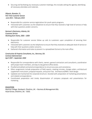  Securing and facilitating any necessary customer meetings; this includes setting the agenda, identifying
all necessary attendees and materials.
i9Sports, Brandon, FL.
Part Time Customer Service
June 2011 - February 2014
 Responsible for customer service registrations for youth sports programs.
 Interacted with customers via the telephone to ensure that they received a high level of service or help
with their questions and/or concerns.
Norman’s Electronics, Atlanta, GA.
Customer Service
Working from Home, 2005 – 2009
 Responsible for customer service follow up calls to customers upon completion of servicing their
electronics.
 Interacted with customers via the telephone to ensure that they received an adequate level of service or
help with their questions and/or concerns.
 Gathered information and notes to present in a spreadsheet format to the main office.
Construction & Property Consultants, Inc., Norcross, GA.
Contract Administrator
April 1997 – September 2004
 Responsible for correspondence with clients, owners, general contractors and consultants, coordination
with project team members, and day-to-day general office duties.
 Proofed and edited contracts/correspondence to ensure accuracy and consistency.
 Other assignments include preparation of field reports, meeting minutes, change orders, architectural
supplement instructions, proposal requests, and punch lists. Architectural/MEP, retail design.
 Updated and maintained the corporate brochure. Assisted with preparation of marketing presentations
and related correspondence.
 Coordinated preparation and timely dissemination of company proposals and presentations for
marketing.
EDUCATION
Aquinas College, Stockport, Cheshire, UK. – Business & Management BSc
Hazel Grove, Cheshire, UK. - GSCE
 