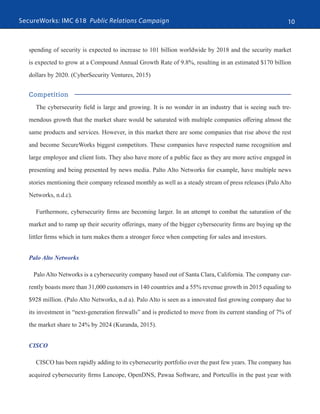 SecureWorks: IMC 618 Public Relations Campaign 10
spending of security is expected to increase to 101 billion worldwide by 2018 and the security market
is expected to grow at a Compound Annual Growth Rate of 9.8%, resulting in an estimated $170 billion
dollars by 2020. (CyberSecurity Ventures, 2015)
Competition
The cybersecurity field is large and growing. It is no wonder in an industry that is seeing such tre-
mendous growth that the market share would be saturated with multiple companies offering almost the
same products and services. However, in this market there are some companies that rise above the rest
and become SecureWorks biggest competitors. These companies have respected name recognition and
large employee and client lists. They also have more of a public face as they are more active engaged in
presenting and being presented by news media. Palto Alto Networks for example, have multiple news
stories mentioning their company released monthly as well as a steady stream of press releases (Palo Alto
Networks, n.d.c).
Furthermore, cybersecurity firms are becoming larger. In an attempt to combat the saturation of the
market and to ramp up their security offerings, many of the bigger cybersecurity firms are buying up the
littler firms which in turn makes them a stronger force when competing for sales and investors.
Palo Alto Networks
Palo Alto Networks is a cybersecurity company based out of Santa Clara, California. The company cur-
rently boasts more than 31,000 customers in 140 countries and a 55% revenue growth in 2015 equaling to
$928 million. (Palo Alto Networks, n.d a). Palo Alto is seen as a innovated fast growing company due to
its investment in “next-generation firewalls” and is predicted to move from its current standing of 7% of
the market share to 24% by 2024 (Kuranda, 2015).
CISCO
CISCO has been rapidly adding to its cybersecurity portfolio over the past few years. The company has
acquired cybersecurity firms Lancope, OpenDNS, Pawaa Software, and Portcullis in the past year with
 
